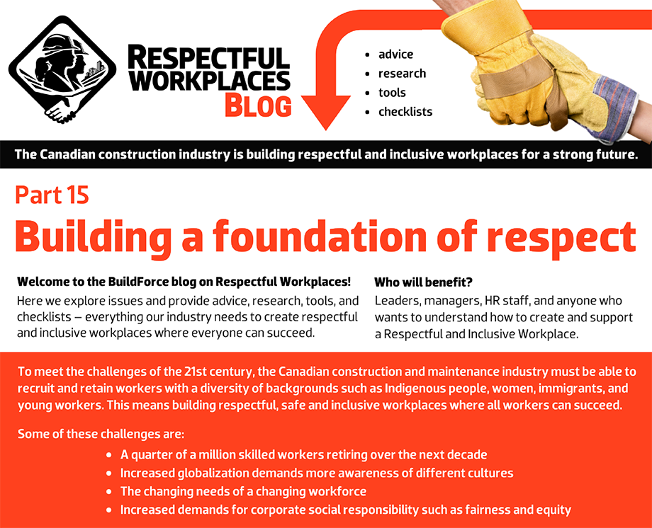 Welcome to the BuildForce blog on Respectful Workplaces! Here we explore issues and provide advice, research, tools, and checklists – everything our industry needs to create respectful and inclusive workplaces where everyone can succeed. Who will benefit? Leaders, managers, HR staff, and anyone who wants to understand how to create and support a Respectful and Inclusive Workplace. To meet the challenges of the 21st century, the Canadian construction and maintenance industry must be able to recruit and retain workers with a diversity of backgrounds such as Indigenous people, women, immigrants, and young workers. This means building respectful, safe and inclusive workplaces where all workers can succeed. Some of these challenges are: A quarter of a million skilled workers retiring over the next decade. Increased globalization demands more awareness of different cultures. The changing needs of a changing workforce. Increased demands for corporate social responsibility such as fairness and equity.