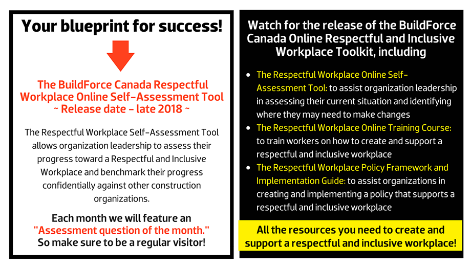 What can an effective Respectful and Inclusive Workplace Program deliver? The BuildForce Canada Respectful Workplace Online Self-Assessment Tool ~ Release date - late 2018 ~ The Respectful Workplace Self-Assessment Tool allows organization leadership to assess their progress toward a Respectful and Inclusive Workplace and benchmark their progress confidentially against other construction organizations.Each month we will feature an  "Assessment question of the month."  So make sure to be a regular visitor! Watch for the release of the BuildForce Canada Online Respectful and Inclusive Workplace Toolkit, including The Respectful Workplace Online Self-Assessment Tool: to assist organization leadership in assessing their current situation and identifying where they may need to make changes; The Respectful and Inclusive Workplace Online Training Course: to train workers on how to create and support a respectful and inclusive workplace; and The Respectful Workplace Policy Framework and Implementation Guide: to assist organizations in creating and implementing a policy that supports a respectful and inclusive workplace.   