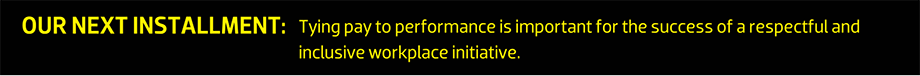 OUR NEXT INSTALLMENT: Tying pay to performance is important for the success of a respectful and inclusive workplace initiative.