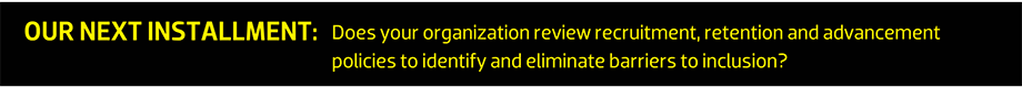 OUR NEXT INSTALLMENT: Does your organization review recruitment, retention and advancement policies to identify and eliminate barriers to inclusion?