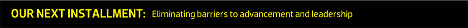OUR NEXT INSTALLMENT: Eliminating barriers to advancement and leadership