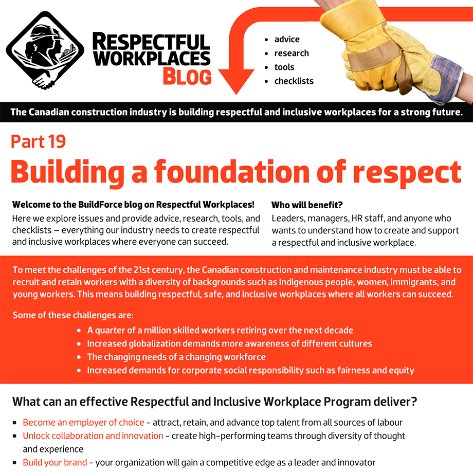 Welcome to the BuildForce blog on Respectful Workplaces! Here we explore issues and provide advice, research, tools, and checklists – everything our industry needs to create respectful and inclusive workplaces where everyone can succeed. Who will benefit? Leaders, managers, HR staff, and anyone who wants to understand how to create and support a Respectful and Inclusive Workplace. To meet the challenges of the 21st century, the Canadian construction and maintenance industry must be able to recruit and retain workers with a diversity of backgrounds such as Indigenous people, women, immigrants, and young workers. This means building respectful, safe and inclusive workplaces where all workers can succeed. Some of these challenges are: A quarter of a million skilled workers retiring over the next decade. Increased globalization demands more awareness of different cultures. The changing needs of a changing workforce. Increased demands for corporate social responsibility such as fairness and equity.