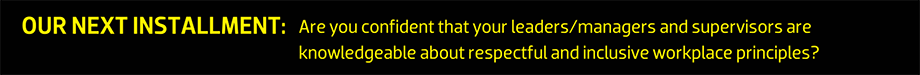 OUR NEXT INSTALLMENT: Are you confident that your leaders/managers and supervisors are knowledgeable about respectful and inclusive workplace principles?