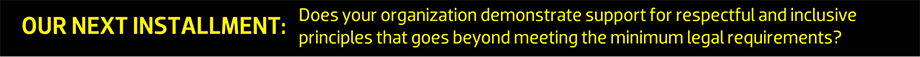 OUR NEXT INSTALLMENT: Does your organization demonstrate  support for respectful and inclusive principles that goes beyond  meeting the minimum legal requirements?