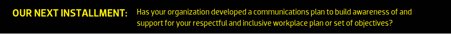 OUR NEXT INSTALLMENT: Has your organization developed a communications plan to build awareness of and support for your respectful and inclusive workplace plan or set of objectives?
