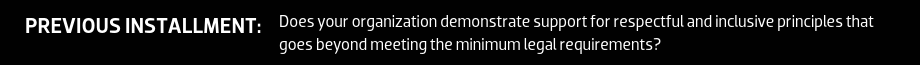 PREVIOUS INSTALLMENT: Does your organization demonstrate support for respectful and inclusive principles that goes beyond meeting the minimum legal requirements?