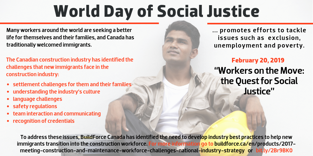 World Day of Social Justice, February 20, 2019, “Workers on the Move: the Quest for Social Justice” --- World Day of Social Justice Day promotes efforts to tackle issues such as poverty, exclusion and unemployment. --- Many workers around the world are seeking a better life for themselves and their families. Canada has traditionally welcomed immigrants, and the Canadian construction industry has identified the challenges that new immigrants face in the construction industry: settlement challenges for them and their families, understanding the industry’s culture, language challenges, safety regulations, team interaction and communicating, amd recognition of credentials. To address these issues, BuildForce Canada has identified the need to develop industry best practices to help new immigrants transition into the construction workforce in its 2017 National Industry Strategy. For more information go to  dev-bf-hub.pantheonsite.io/labour-market-information-/nationalindustrystrategy or bit.ly/2Br9BK0.