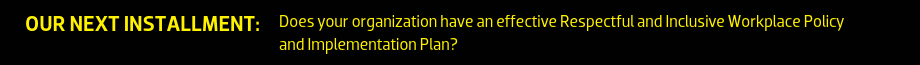 Our next installment: Does your organization have an effective Respectful and Inclusive Workplace Policy and Implementation Plan?