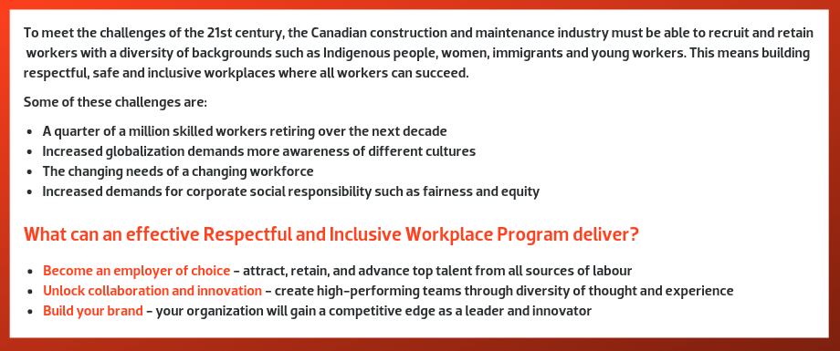 To meet the challenges of the 21st century, the Canadian construction and maintenance industry must be able to recruit and retain workers with a diversity of backgrounds such as Indigenous people, women, immigrants, and young workers. This means building respectful, safe and inclusive workplaces where all workers can succeed. Some of these challenges are: A quarter of a million skilled workers retiring over the next decade. Increased globalization demands more awareness of different cultures. The changing needs of a changing workforce. Increased demands for corporate social responsibility such as fairness and equity.