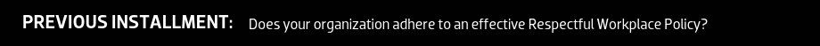 PREVIOUS INSTALLMENT: Does your organization adhere to an effective Respectful Workplace Policy?