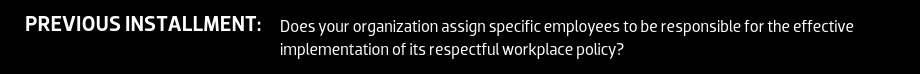 Previous Installment: Does your organization assign specific employees to be responsible for the effective implementation of its respectful workplace policy?