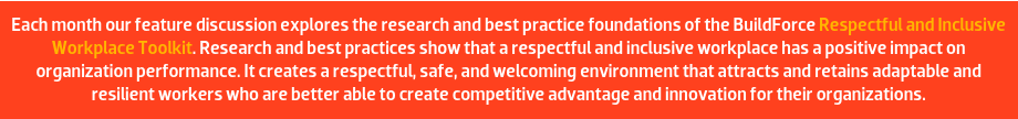 Each month our feature discussion explores the research and best practice foundations of the BuildForce Respectful and Inclusive Workplace Toolkit. Research and best practices show that a respectful and inclusive workplace has a positive impact on organization performance. It creates a respectful, safe, and welcoming environment that attracts and retains adaptable and resilient workers who are better able to create competitive advantage and innovation for their organizations.
