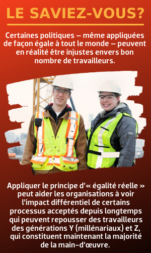 Appliquer le principe d’« égalité réelle » peut aider les organisations à voir l’impact différentiel de certains processus acceptés depuis longtemps qui peuvent repousser des travailleurs des générations Y (millénariaux) et Z.