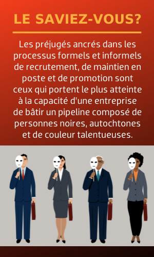 Les préjugés ancrés dans les processus formels et informels de recrutement, de maintien en poste et de promotion sont ceux qui portent le plus atteinte à la capacité d’une entreprise de bâtir un pipeline composé de personnes noires, autochtones et de couleur talentueuses.