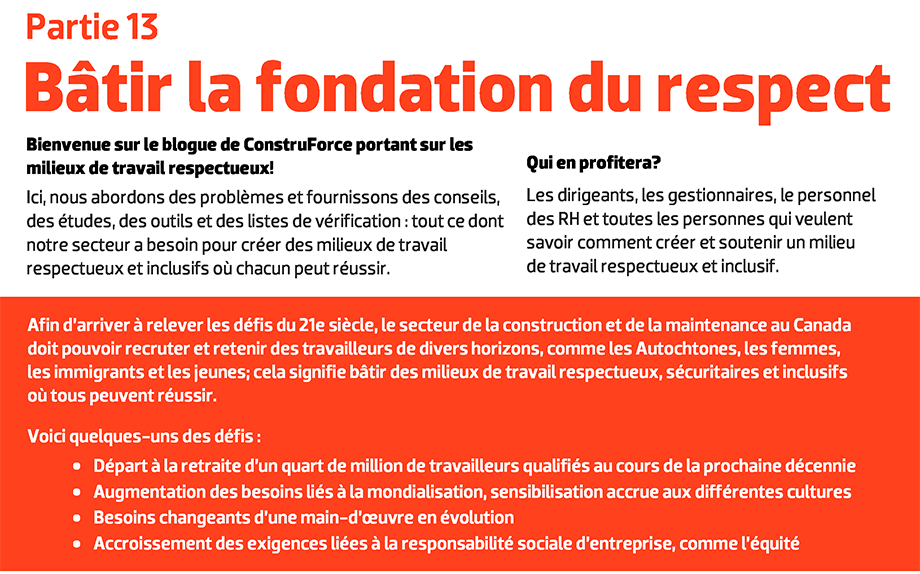 Bienvenue sur le blogue de ConstruForce portant sur les milieux de travail respectueux! Ici, nous abordons des problèmes et fournissons des conseils, des études, des outils et des listes de vérification : tout ce dont notre secteur a besoin pour créer des milieux de travail respectueux et inclusifs où chacun peut réussir. Qui en profitera? Les dirigeants, les gestionnaires, le personnel des RH et toutes les personnes qui veulent savoir comment créer et soutenir un milieu  de travail respectueux et inclusif. Afin d’arriver à relever les défis du 21e siècle, le secteur de la construction et de la maintenance au Canada doit pouvoir recruter et retenir des travailleurs de divers horizons, comme les Autochtones, les femmes, les immigrants et les jeunes; cela signifie bâtir des milieux de travail respectueux, sécuritaires et inclusifs où tous peuvent réussir. Voici quelques-uns des défis : Départ à la retraite d’un quart de million de travailleurs qualifiés au cours de la prochaine décennie. Augmentation des besoins liés à la mondialisation, sensibilisation accrue aux différentes cultures. Besoins changeants d’une main-d’œuvre en évolution. Accroissement des exigences liées à la responsabilité sociale d’entreprise, comme l’équité.