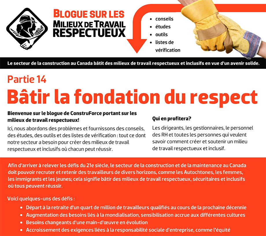 Blogue sur les milieux de travail respectueux - conseils, études, outils, listes de vérification. Le secteur de la construction au Canada bâtit des milieux de travail respectueux et inclusifs en vue d’un avenir solide. Bienvenue sur le blogue de ConstruForce portant sur les milieux de travail respectueux! Ici, nous abordons des problèmes et fournissons des conseils, des études, des outils et des listes de vérification : tout ce dont notre secteur a besoin pour créer des milieux de travail respectueux et inclusifs où chacun peut réussir. Qui en profitera? Les dirigeants, les gestionnaires, le personnel des RH et toutes les personnes qui veulent savoir comment créer et soutenir un milieu  de travail respectueux et inclusif. Afin d’arriver à relever les défis du 21e siècle, le secteur de la construction et de la maintenance au Canada doit pouvoir recruter et retenir des travailleurs de divers horizons, comme les Autochtones, les femmes, les immigrants et les jeunes; cela signifie bâtir des milieux de travail respectueux, sécuritaires et inclusifs où tous peuvent réussir. Voici quelques-uns des défis : Départ à la retraite d’un quart de million de travailleurs qualifiés au cours de la prochaine décennie. Augmentation des besoins liés à la mondialisation, sensibilisation accrue aux différentes cultures. Besoins changeants d’une main-d’œuvre en évolution. Accroissement des exigences liées à la responsabilité sociale d’entreprise, comme l’équité.