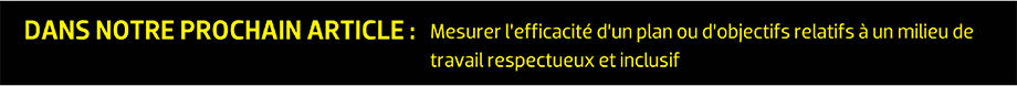 DANS NOTRE PROCHAIN ARTICLE : Mesurer l’efficacité d’un plan ou d’objectifs relatifs à un milieu de travail respectueux et inclusif
