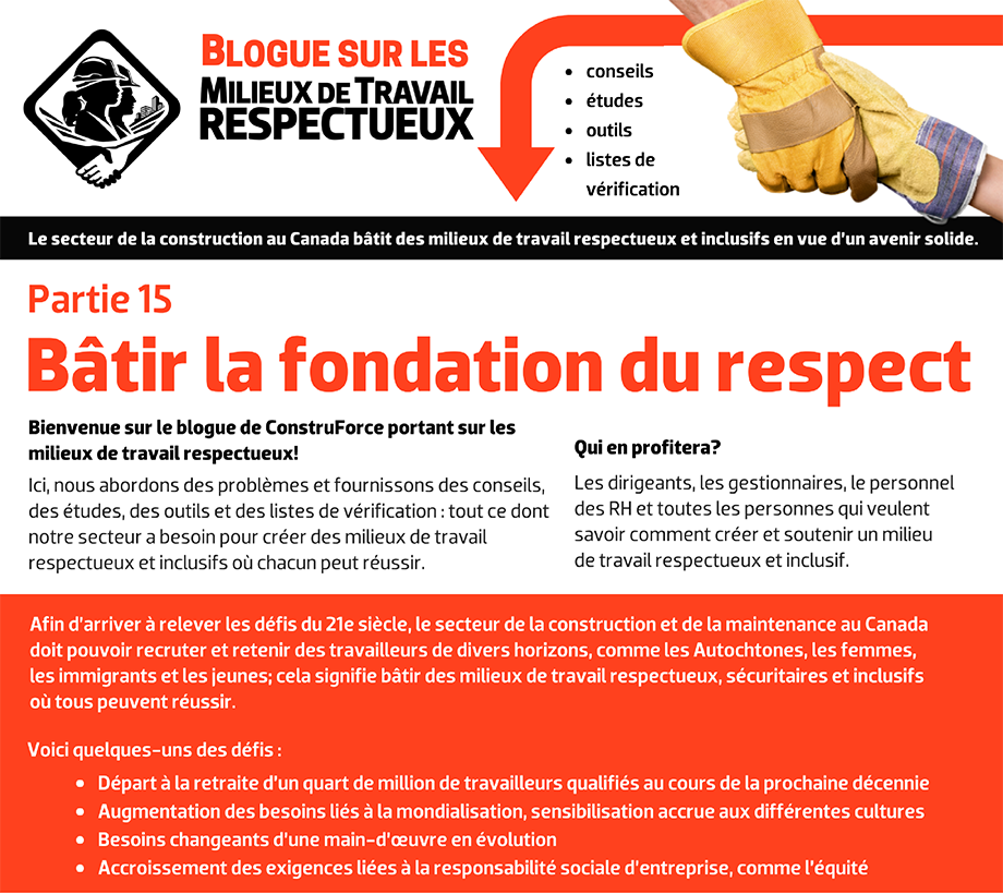  Blogue sur les milieux de travail respectueux - conseils, études, outils, listes de vérification. Le secteur de la construction au Canada bâtit des milieux de travail respectueux et inclusifs en vue d’un avenir solide. Bienvenue sur le blogue de ConstruForce portant sur les milieux de travail respectueux! Ici, nous abordons des problèmes et fournissons des conseils, des études, des outils et des listes de vérification : tout ce dont notre secteur a besoin pour créer des milieux de travail respectueux et inclusifs où chacun peut réussir. Qui en profitera? Les dirigeants, les gestionnaires, le personnel des RH et toutes les personnes qui veulent savoir comment créer et soutenir un milieu  de travail respectueux et inclusif. Afin d’arriver à relever les défis du 21e siècle, le secteur de la construction et de la maintenance au Canada doit pouvoir recruter et retenir des travailleurs de divers horizons, comme les Autochtones, les femmes, les immigrants et les jeunes; cela signifie bâtir des milieux de travail respectueux, sécuritaires et inclusifs où tous peuvent réussir. Voici quelques-uns des défis : Départ à la retraite d’un quart de million de travailleurs qualifiés au cours de la prochaine décennie. Augmentation des besoins liés à la mondialisation, sensibilisation accrue aux différentes cultures. Besoins changeants d’une main-d’œuvre en évolution. Accroissement des exigences liées à la responsabilité sociale d’entreprise, comme l’équité.