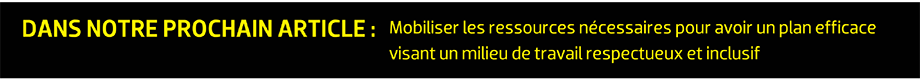 DANS NOTRE PROCHAIN ARTICLE : Mobiliser les ressources nécessaires pour avoir un plan efficace visant un milieu de travail respectueux et inclusif