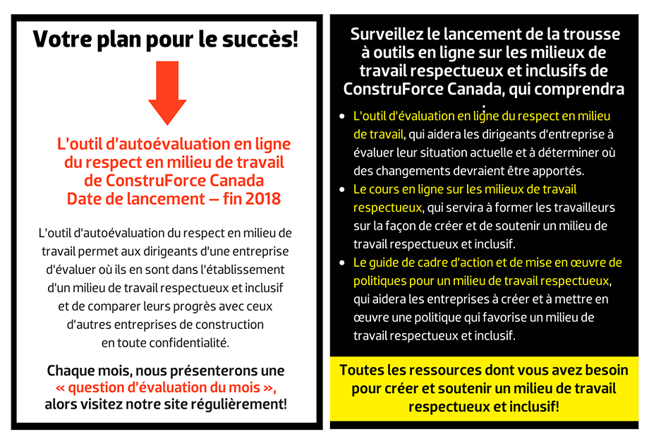 Qu’est-ce qu’un programme efficace  de milieu de travail respectueux et inclusif vous permettra de réaliser? Devenez un employeur de choix – Attirez, conservez et faites progresser les meilleurs talents de toutes les sources de main-d’œuvre. Stimulez la collaboration et l’innovation – Formez des équipes hautement performantes grâce à la diversité des idées et des expériences. Créez votre image de marque – Votre entreprise aura un avantage concurrentiel en tant que leader et innovateur. L’outil d’autoévaluation en ligne  du respect en milieu de travail  de ConstruForce Canada Date de lancement – fin 2018. L’outil d’autoévaluation du respect en milieu de travail permet aux dirigeants d’une entreprise d’évaluer où ils en sont dans l’établissement d’un milieu de travail respectueux et inclusif et de comparer leurs progrès avec ceux d’autres entreprises de construction en toute confidentialité. Chaque mois, nous présenterons une  « question d’évaluation du mois », alors visitez notre site régulièrement! Surveillez le lancement de la trousse à outils en ligne sur les milieux de travail respectueux et inclusifs de ConstruForce Canada, qui comprendra L’outil d’autoévaluation en ligne du respect en milieu de travail, qui aidera les dirigeants d’entreprise à évaluer leur situation actuelle et à déterminer où des changements devraient être apportés. Le cours en ligne sur les milieux de travail respectueux et inclusifs, qui servira à former les travailleurs sur la façon de créer et de soutenir un milieu de travail respectueux et inclusif. Le guide de cadre d’action et de mise en œuvre de politiques pour un milieu de travail respectueux, qui aidera les entreprises à créer et à mettre en œuvre une politique qui favorise un milieu de travail respectueux et inclusif. Toutes les ressources dont vous avez besoin pour créer et soutenir un milieu de travail respectueux et inclusif!