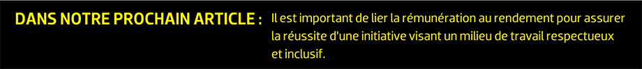 DANS NOTRE PROCHAIN ARTICLE : Il est important de lier la rémunération au rendement pour assurer la réussite d’une initiative visant un milieu de travail respectueux et inclusif.