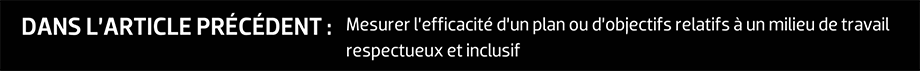 DANS L’ARTICLE PRÉCÉDENT : Mesurer l’efficacité d’un plan ou d’objectifs relatifs à un milieu de travail respectueux et inclusif