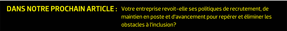 DANS NOTRE PROCHAIN ARTICLE : Votre entreprise revoit-elle ses politiques de recrutement, de maintien en poste et d’avancement pour repérer et éliminer les obstacles à l’inclusion?