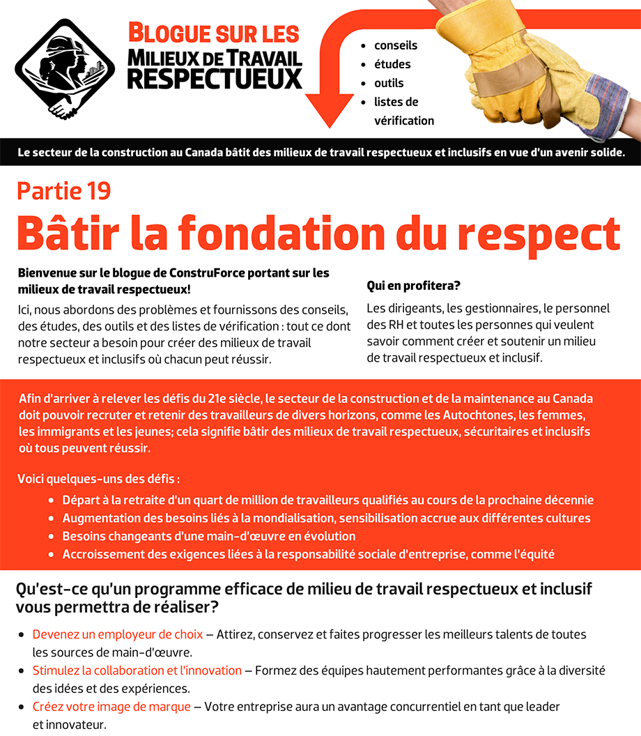 Blogue sur les milieux de travail respectueux - conseils, études, outils, listes de vérification. Le secteur de la construction au Canada bâtit des milieux de travail respectueux et inclusifs en vue d’un avenir solide. Bienvenue sur le blogue de ConstruForce portant sur les milieux de travail respectueux! Ici, nous abordons des problèmes et fournissons des conseils, des études, des outils et des listes de vérification : tout ce dont notre secteur a besoin pour créer des milieux de travail respectueux et inclusifs où chacun peut réussir. Qui en profitera? Les dirigeants, les gestionnaires, le personnel des RH et toutes les personnes qui veulent savoir comment créer et soutenir un milieu  de travail respectueux et inclusif. Afin d’arriver à relever les défis du 21e siècle, le secteur de la construction et de la maintenance au Canada doit pouvoir recruter et retenir des travailleurs de divers horizons, comme les Autochtones, les femmes, les immigrants et les jeunes; cela signifie bâtir des milieux de travail respectueux, sécuritaires et inclusifs où tous peuvent réussir. Voici quelques-uns des défis : Départ à la retraite d’un quart de million de travailleurs qualifiés au cours de la prochaine décennie. Augmentation des besoins liés à la mondialisation, sensibilisation accrue aux différentes cultures. Besoins changeants d’une main-d’œuvre en évolution. Accroissement des exigences liées à la responsabilité sociale d’entreprise, comme l’équité.