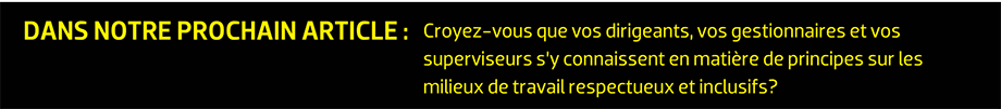 DANS NOTRE PROCHAIN ARTICLE : Croyez-vous que vos dirigeants, vos gestionnaires et vos superviseurs s’y connaissent en matière de principes sur les milieux de travail respectueux et inclusifs?