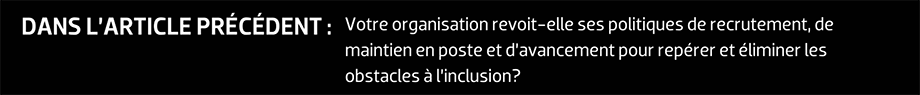 DANS L’ARTICLE PRÉCÉDENT : Votre organisation revoit-elle ses politiques de recrutement, de maintien en poste et d’avancement pour repérer et éliminer les obstacles à l’inclusion?