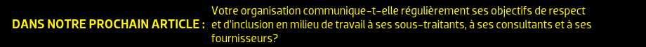 DANS NOTRE PROCHAIN ARTICLE : Votre organisation communique-t-elle régulièrement ses objectifs de respect et d’inclusion en milieu de travail à ses sous-traitants, à ses consultants et à ses fournisseurs?