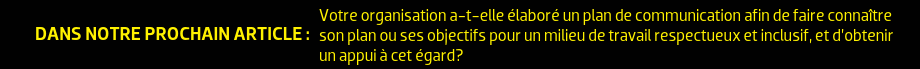 DANS NOTRE PROCHAIN ARTICLE : Votre organisation a-t-elle élaboré un plan de communication afin de faire connaître son plan ou ses objectifs pour un milieu de travail respectueux et inclusif, et d’obtenir un appui à cet égard?