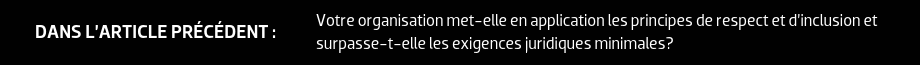 DANS L’ARTICLE PRÉCÉDENT : Votre organisation met-elle en application les principes de respect et d’inclusion et surpasse-t-elle les exigences juridiques minimales?