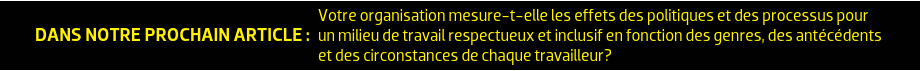 DANS NOTRE PROCHAIN ARTICLE : Votre organisation mesure-t-elle les effets des politiques et des processus pour un milieu de travail respectueux et inclusif en fonction des genres, des antécédents et des circonstances de chaque travailleur?