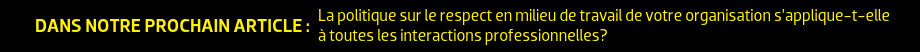 DANS NOTRE PROCHAIN ARTICLE : La politique sur le respect en milieu de travail de votre organisation s’applique-t-elle à toutes les interactions professionnelles?