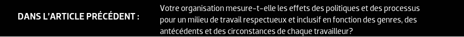 DANS L’ARTICLE PRÉCÉDENT : Votre organisation mesure-t-elle les effets des politiques et des processus pour un milieu de travail respectueux et inclusif en fonction des genres, des antécédents et des circonstances de chaque travailleur?