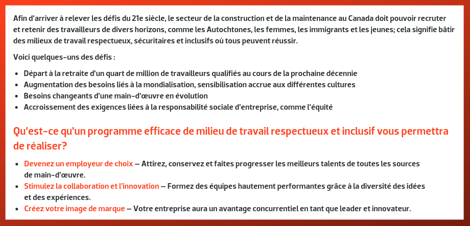 Afin d’arriver à relever les défis du 21e siècle, le secteur de la construction et de la maintenance au Canada doit pouvoir recruter et retenir des travailleurs de divers horizons, comme les Autochtones, les femmes, les immigrants et les jeunes; cela signifie bâtir des milieux de travail respectueux, sécuritaires et inclusifs où tous peuvent réussir. Voici quelques-uns des défis : Départ à la retraite d’un quart de million de travailleurs qualifiés au cours de la prochaine décennie; Augmentation des besoins liés à la mondialisation, sensibilisation accrue aux différentes cultures; Besoins changeants d’une main-d’œuvre en évolution; Accroissement des exigences liées à la responsabilité sociale d’entreprise, comme l’équité. --- Qu’est-ce qu’un programme efficace de milieu de travail respectueux et inclusif vous permettra de réaliser? Devenez un employeur de choix – Attirez, conservez et faites progresser les meilleurs talents de toutes les sources de main-d’œuvre. Stimulez la collaboration et l’innovation – Formez des équipes hautement performantes grâce à la diversité des idées et des expériences. Créez votre image de marque – Votre entreprise aura un avantage concurrentiel en tant que leader et innovateur. 