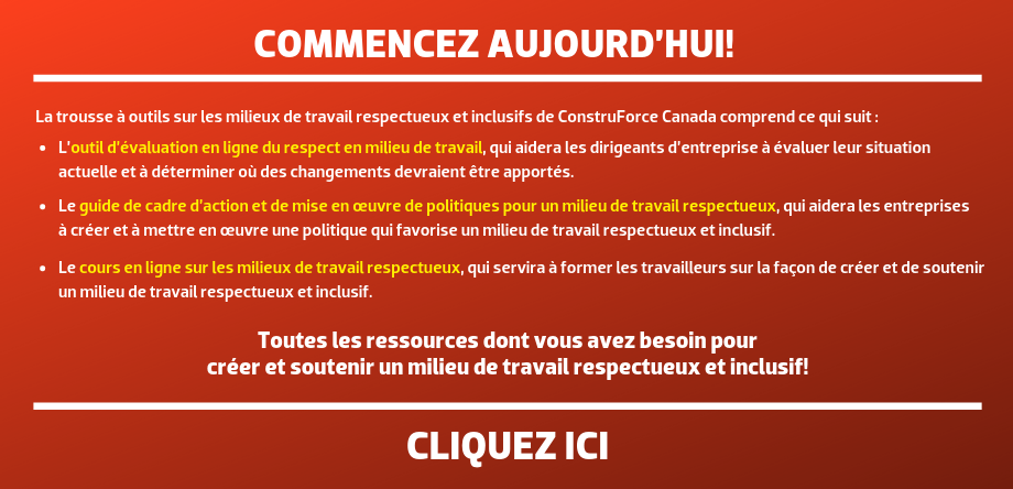 COMMENCEZ AUJOURD’HUI! La trousse à outils sur les milieux de travail respectueux et inclusifs de ConstruForce Canada comprend ce qui suit : L’outil d’évaluation en ligne du respect en milieu de travail, qui aidera les dirigeants d’entreprise à évaluer leur situation actuelle et à déterminer où des changements devraient être apportés. Le guide de cadre d’action et de mise en œuvre de politiques pour un milieu de travail respectueux, qui aidera les entreprises à créer et à mettre en œuvre une politique qui favorise un milieu de travail respectueux et inclusif. Le cours en ligne sur les milieux de travail respectueux, qui servira à former les travailleurs sur la façon de créer et de soutenir un milieu de travail respectueux et inclusif. Toutes les ressources dont vous avez besoin pour créer et soutenir un milieu de travail respectueux et inclusif! CLIQUEZ ICI