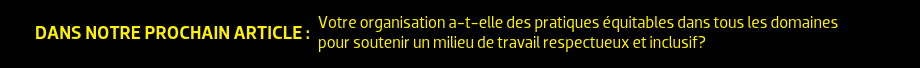 DANS NOTRE PROCHAIN ARTICLE : Votre organisation a-t-elle des pratiques équitables dans tous les domaines pour soutenir un milieu de travail respectueux et inclusif?