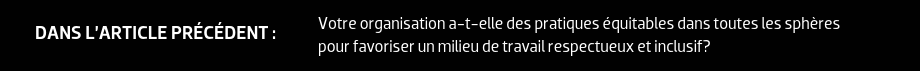 DANS L’ARTICLE PRÉCÉDENT : Votre organisation a-t-elle des pratiques équitables dans toutes les sphères pour favoriser un milieu de travail respectueux et inclusif?