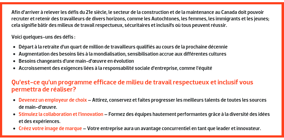 Afin d’arriver à relever les défis du 21e siècle, le secteur de la construction et de la maintenance au Canada doit pouvoir recruter et retenir des travailleurs de divers horizons, comme les Autochtones, les femmes, les immigrants et les jeunes; cela signifie bâtir des milieux de travail respectueux, sécuritaires et inclusifs où tous peuvent réussir. Voici quelques-uns des défis : Départ à la retraite d’un quart de million de travailleurs qualifiés au cours de la prochaine décennie; Augmentation des besoins liés à la mondialisation, sensibilisation accrue aux différentes cultures; Besoins changeants d’une main-d’œuvre en évolution; Accroissement des exigences liées à la responsabilité sociale d’entreprise, comme l’équité. --- Qu’est-ce qu’un programme efficace de milieu de travail respectueux et inclusif vous permettra de réaliser? Devenez un employeur de choix – Attirez, conservez et faites progresser les meilleurs talents de toutes les sources de main-d’œuvre. Stimulez la collaboration et l’innovation – Formez des équipes hautement performantes grâce à la diversité des idées et des expériences. Créez votre image de marque – Votre entreprise aura un avantage concurrentiel en tant que leader et innovateur. 