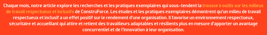 Chaque mois, notre article explore les recherches et les pratiques exemplaires qui sous-tendent la trousse à outils sur les milieux de travail respectueux et inclusifs de ConstruForce. Les études et les pratiques exemplaires démontrent qu’un milieu de travail respectueux et inclusif a un effet positif sur le rendement d’une organisation. Il favorise un environnement respectueux, sécuritaire et accueillant qui attire et retient des travailleurs adaptables et résilients plus en mesure d’apporter un avantage concurrentiel et de l’innovation à leur organisation.