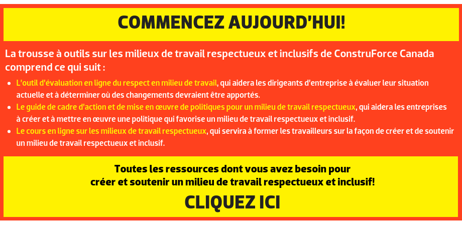 COMMENCEZ AUJOURD’HUI! La trousse à outils sur les milieux de travail respectueux et inclusifs de ConstruForce Canada comprend ce qui suit : L’outil d’évaluation en ligne du respect en milieu de travail, qui aidera les dirigeants d’entreprise à évaluer leur situation actuelle et à déterminer où des changements devraient être apportés. Le guide de cadre d’action et de mise en œuvre de politiques pour un milieu de travail respectueux, qui aidera les entreprises à créer et à mettre en œuvre une politique qui favorise un milieu de travail respectueux et inclusif. Le cours en ligne sur les milieux de travail respectueux, qui servira à former les travailleurs sur la façon de créer et de soutenir un milieu de travail respectueux et inclusif. Toutes les ressources dont vous avez besoin pour créer et soutenir un milieu de travail respectueux et inclusif! CLIQUEZ ICI